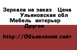 Зеркала на заказ › Цена ­ 100 - Ульяновская обл. Мебель, интерьер » Другое   